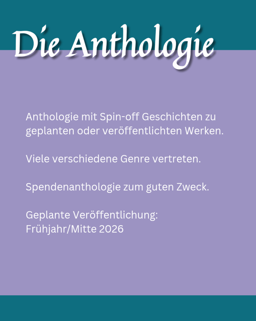 Die Anthologie: Anthologie mit Spin-off Geschichten zu geplanten oder veröffentlichten Werken. Viele verschiedene Genre vertreten. Spendenanthologie zum guten Zweck. Geplante Veröffentlichung: Frühjahr/Mitte 2026