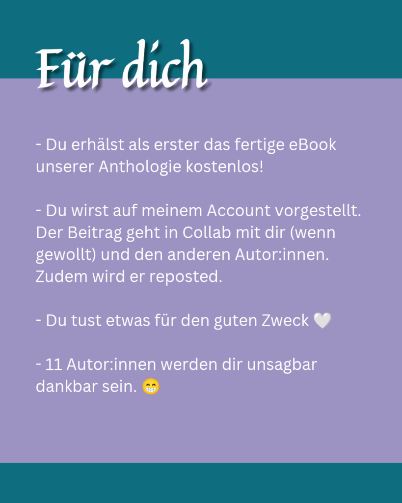 Für dich als Blogger:in - Du erhälst als erster das fertige eBook unserer Anthologie kostenlos! - Du wirst auf meinem Account vorgestellt. Der Beitrag geht in Collab mit dir (wenn gewollt) und den anderen Autor:innen. Zudem wird er reposted. - Du tust etwas für den guten Zweck 🤍 - 11 Autor:innen werden dir unsagbar dankbar sein. 😁