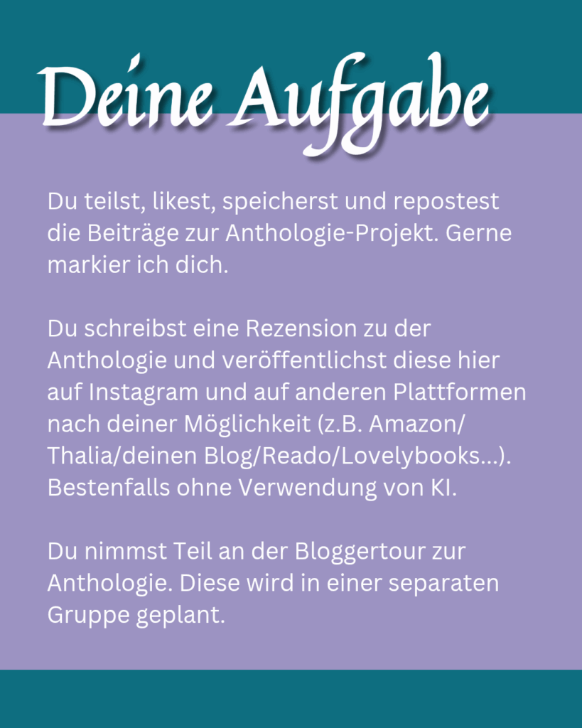 Deine Aufgaben: Du teilst, likest, speicherst und repostest die Beiträge zur Anthologie-Projekt. Gerne markier ich dich. Du schreibst eine Rezension zu der Anthologie und veröffentlichst diese hier auf Instagram und auf anderen Plattformen nach deiner Möglichkeit (z.B. Amazon/Thalia/deinen Blog/Reado/Lovelybooks...). Bestenfalls ohne Verwendung von KI. Du nimmst Teil an der Bloggertour zur Anthologie. Diese wird in einer separaten Gruppe geplant.
